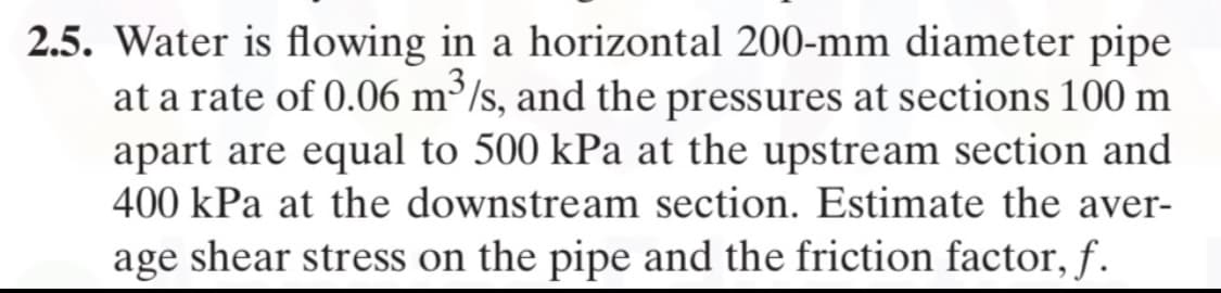 2.5. Water is flowing in a horizontal 200-mm diameter pipe
at a rate of 0.06 m³/s, and the pressures at sections 100 m
apart are equal to 500 kPa at the upstream section and
400 kPa at the downstream section. Estimate the aver-
age shear stress on the pipe and the friction factor, f.