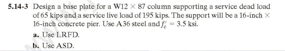 5.14-3 Design a base plate for a W12 X 87 column supporting a service dead load
of 65 kips and a service live load of 195 kips. The support will be a 16-inch X
16-inch concrete pier. Use A36 steel and f = 3.5 ksi.
a. Use LRFD.
b. Use ASD.
