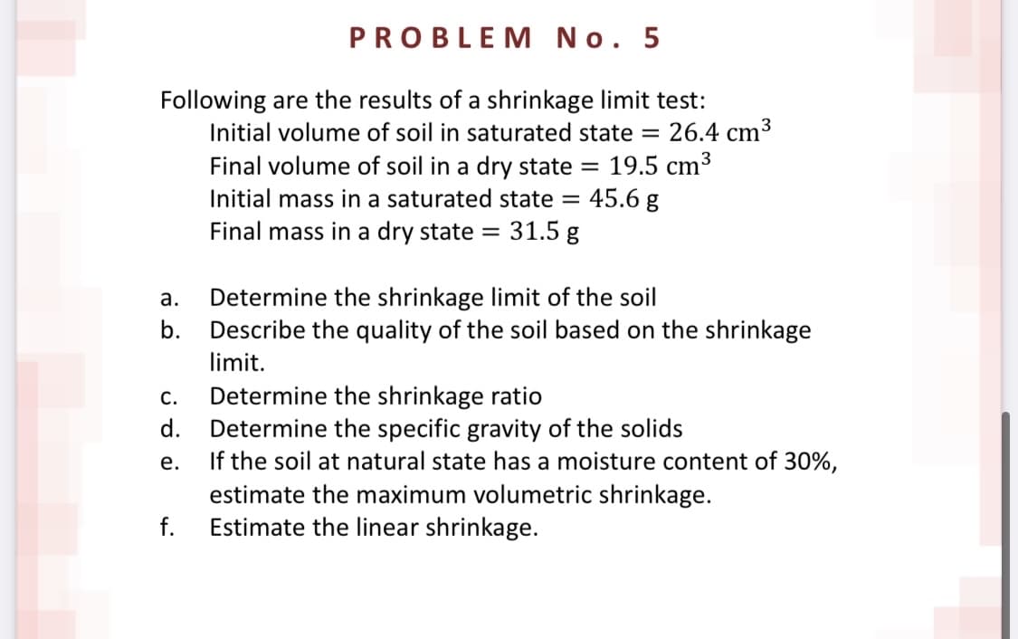 PROBLEM No. 5
Following are the results of a shrinkage limit test:
26.4 cm3
Final volume of soil in a dry state = 19.5 cm³
45.6 g
Initial volume of soil in saturated state =
Initial mass in a saturated state =
Final mass in a dry state
31.5 g
Determine the shrinkage limit of the soil
Describe the quality of the soil based on the shrinkage
а.
b.
limit.
Determine the shrinkage ratio
d. Determine the specific gravity of the solids
If the soil at natural state has a moisture content of 30%,
estimate the maximum volumetric shrinkage.
Estimate the linear shrinkage.
С.
е.
f.

