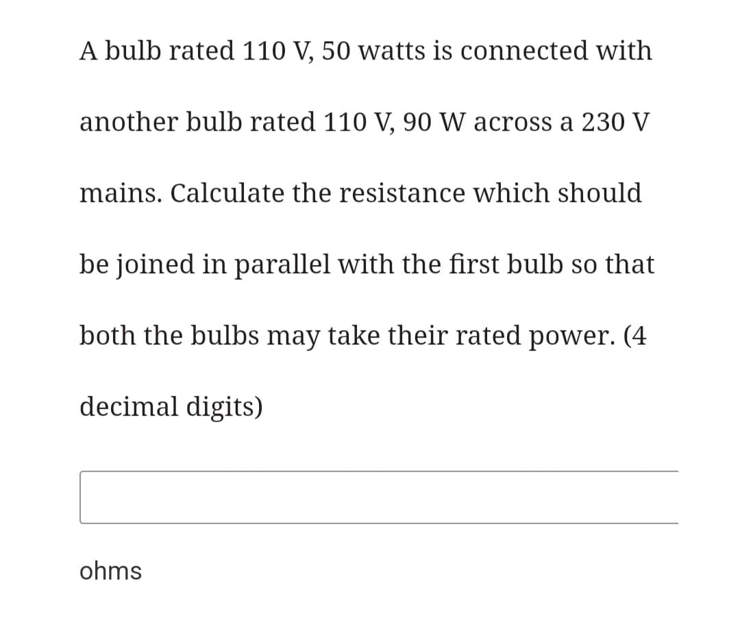 A bulb rated 110 V, 50 watts is connected with
another bulb rated 110 V, 90 W across a 230 V
mains. Calculate the resistance which should
be joined in parallel with the first bulb so that
both the bulbs may take their rated power. (4
decimal digits)
ohms
