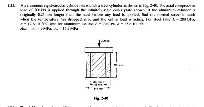 2.23. An aluminum right-circular cylinder surrounds a steel cylinder as shown in Fig. 2-40. The axial compressive
load of 200 kN is applied through the infinitely rigid cover plate shown. If the aluminum cylinder is
originally 0.25 mm longer than the steel before any load is applied, find the normal stress in each
when the temperature has dropped 20 K and the entire load is acting. For steel take E = 200 GPa:
a = 12 × 10-*/°C, and for aluminum assume E = 70 GPa, a = 25 x 10° */°C.
Ans. σ =9MPa, σ = 15.5 MPa
200 kN
80 mm-
-85 mm
141 mm
Fig. 2-40
500 mm