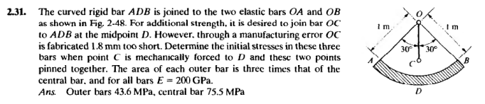 2.31. The curved rigid bar ADB is joined to the two elastic bars OA and OB
as shown in Fig. 2-48. For additional strength, it is desired to join bar OC
to ADB at the midpoint D. However, through a manufacturing error OC
is fabricated 1.8 mm too short. Determine the initial stresses in these three
bars when point C is mechanically forced to D and these two points
pinned together. The area of each outer bar is three times that of the
central bar, and for all bars E = 200 GPa.
Ans. Outer bars 43.6 MPa, central bar 75.5 MPa
1 m,
30°
30°
D
Im