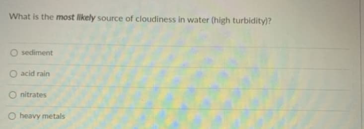 What is the most likely source of cloudiness in water (high turbidity)?
O sediment
O acid rain
O nitrates
heavy metals
