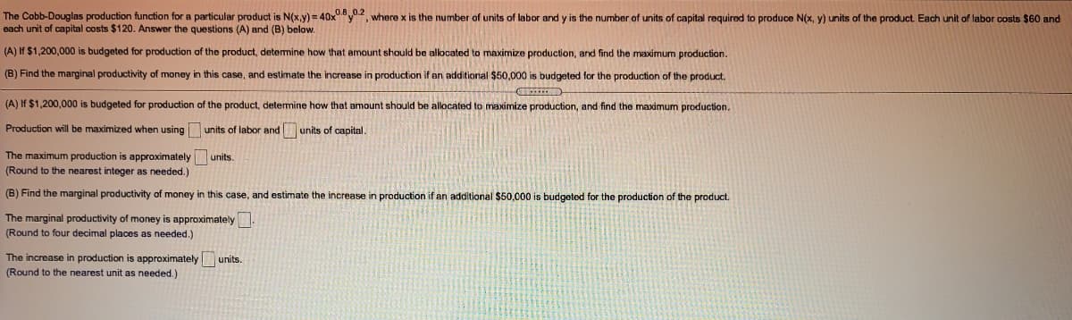 The Cobb-Douglas production function for a particular product is N(x,y) = 40xy2, where x is the number-
each unit of capital costs $120. Answer the questions (A) and (B) below.
funits
labor and y is the number of units of capital required to produce N(x, y) units of the product. Each unit of labor costs $60 and
(A) If $1,200,000 is budgeted for production of the product, determine how that amount should be allocated
maximize production, and find the maximum production.
(B) Find the marginal productivity of money in this case, and estimate the increase in production if an additional $50,000 is budgeted for the production of the product.
(A) If $1,200,000 is budgeted for production of the product, detemine how that amount should be allocated to maximize production, and find the maximum production.
Production will be maximized when using
units of labor and units of capital.
The maximum production is approximately
(Round to the nearest integer as needed.)
units.
(B) Find the marginal productivity of money in this case, and estimate the increase in production if an additional $50.c00 is budgeted for the production of the product.
The marginal productivity of money is approximately
(Round to four decimal places as needed.)
The increase in production is approximately
units.
(Round to the nearest unit as needed.)
