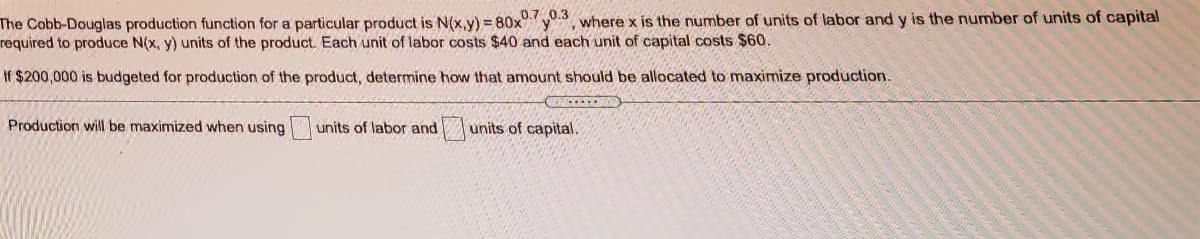 The Cobb-Douglas production function for a particular product is N(x,y) = 80x°y.3 where x is the number of units of labor and y is the number of units of capital
required to produce N(x, y) units of the product. Each unit of labor costs $40 and each unit of capital costs $60.
If $200,000 is budgeted for production of the product, determine how that amount should be allocated to maximize production.
O OO
Production will be maximized when using
units of labor and
units of capital.
