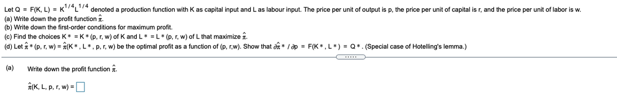 Let Q = F(K, L) = K'*L'4 denoted a production function with K as capital input and L as labour input. The price per unit of output is p, the price per unit of capital is r, and the price per unit of labor is w.
(a) Write down the profit function r.
(b) Write down the first-order conditions for maximum profit.
(c) Find the choices K* = K * (p, r, w) of K and L* = L* (p, r, w) of L that maximize 1.
(d) Let t * (p, r, w) = T(K * , L*, p, r, w) be the optimal profit as a function of (p, r,w). Show that dn * / op = F(K* , L * ) = Q*. (Special case of Hotelling's lemma.)
(a)
Write down the profit function î.
1(K, L, p, r, w) =
