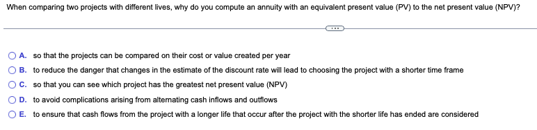 When comparing two projects with different lives, why do you compute an annuity with an equivalent present value (PV) to the net present value (NPV)?
A. so that the projects can be compared on their cost or value created per year
B. to reduce the danger that changes in the estimate of the discount rate will lead to choosing the project with a shorter time frame
C. so that you can see which project has the greatest net present value (NPV)
D. to avoid complications arising from alternating cash inflows and outflows
O E. to ensure that cash flows from the project with a longer life that occur after the project with the shorter life has ended are considered