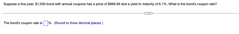 Suppose a five-year, $1,000 bond with annual coupons has a price of $896.99 and a yield to maturity of 6.1%. What is the bond's coupon rate?
The bond's coupon rate is%. (Round to three decimal places.)