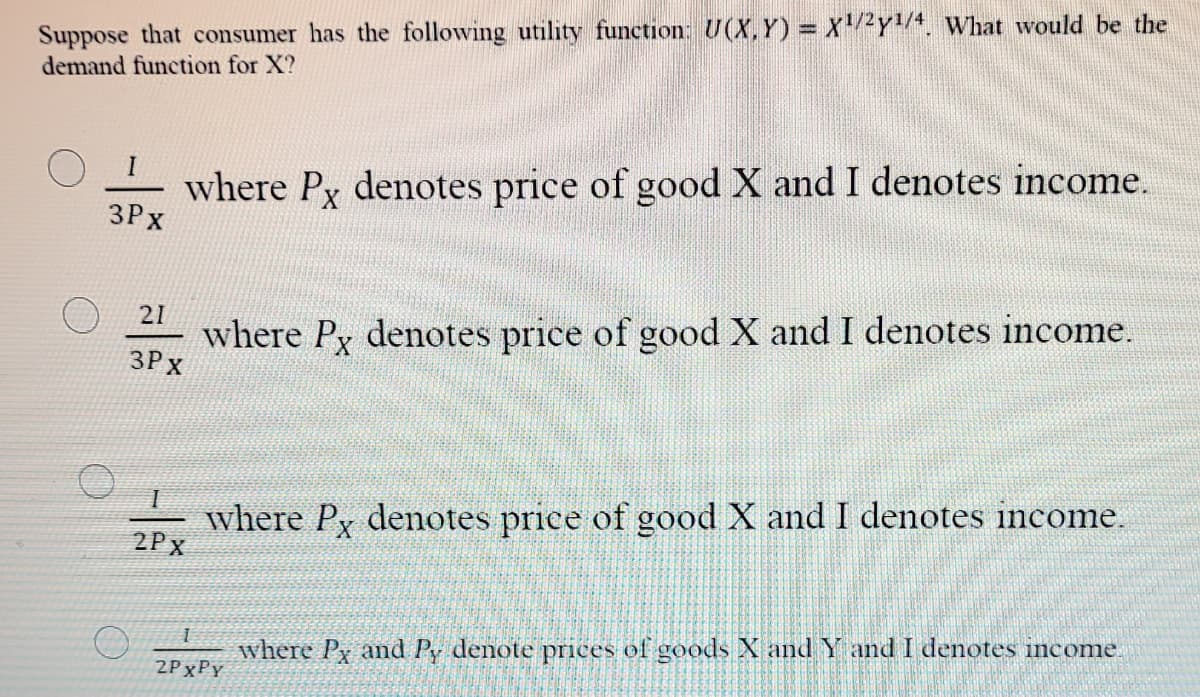 Suppose that consumer has the following utility function: U(X,Y) = X2Y/. What would be the
demand function for X?
where Py denotes price of good X and I denotes income.
3Px
21
where Py denotes price of good X and I denotes income.
3P x
where Py denotes price of good X and I denotes income.
2Px
where Py and Py denote prices of goods X and Y and I denotes income.
2PXPY

