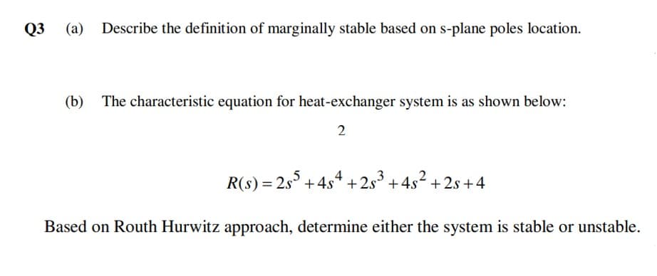 Q3
(a)
Describe the definition of marginally stable based on s-plane poles location.
(b)
The characteristic equation for heat-exchanger system is as shown below:
R(s) = 2s° +4s4 +2s° + 4s2 + 2s +4
Based on Routh Hurwitz approach, determine either the system is stable or unstable.
