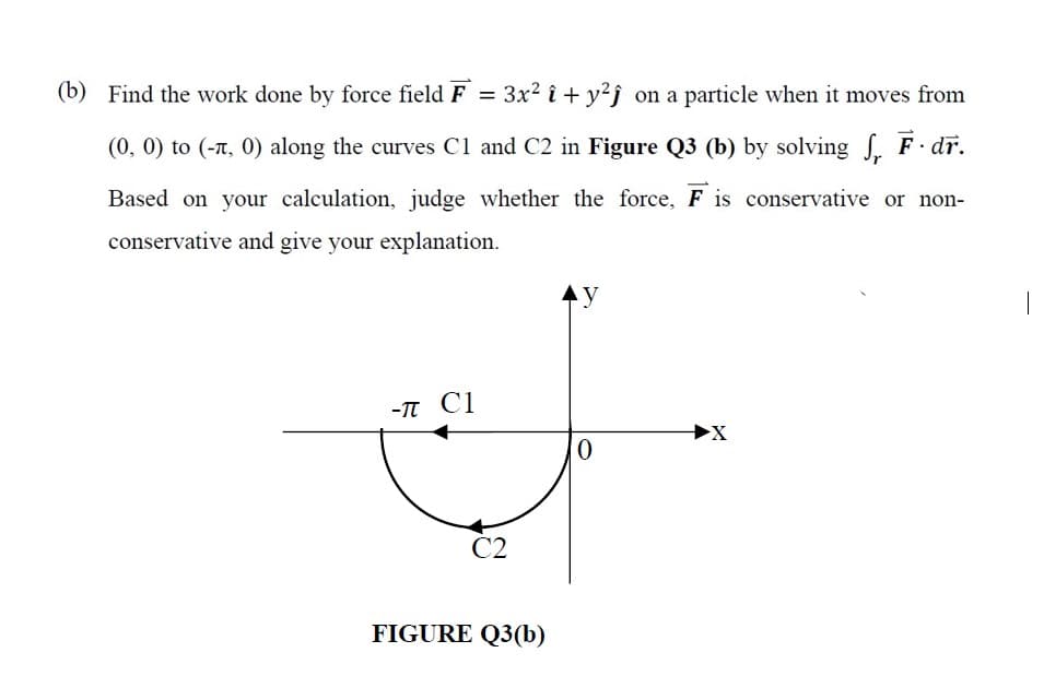 (b) Find the work done by force field F = 3x? î + y²j on a particle when it moves from
(0, 0) to (-T, 0) along the curves Cl and C2 in Figure Q3 (b) by solving S. F dr.
Based on your calculation, judge whether the force, F is conservative or non-
conservative and give your explanation.
|
-TT C1
0,
C2
FIGURE Q3(b)
