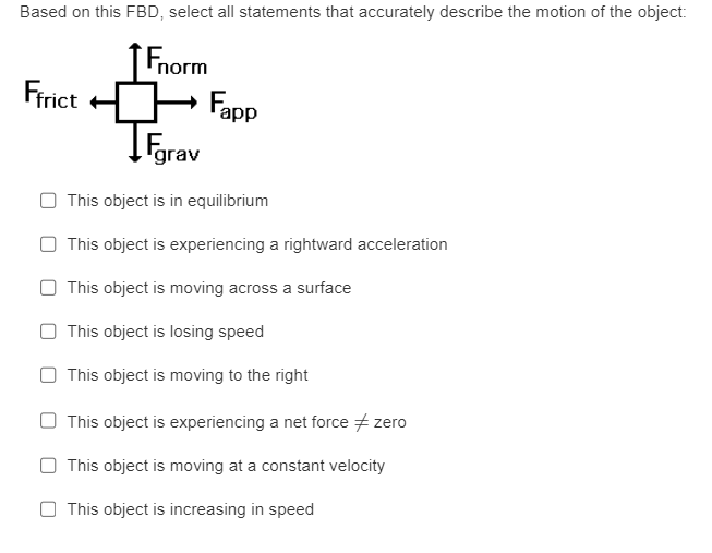 Based on this FBD, select all statements that accurately describe the motion of the object:
Fnorm
Ffrict
Fapp
Fgrav
This object is in equilibrium
This object is experiencing a rightward acceleration
This object is moving across a surface
This object is losing speed
This object is moving to the right
This object is experiencing a net force #zero
This object is moving at a constant velocity
This object is increasing in speed