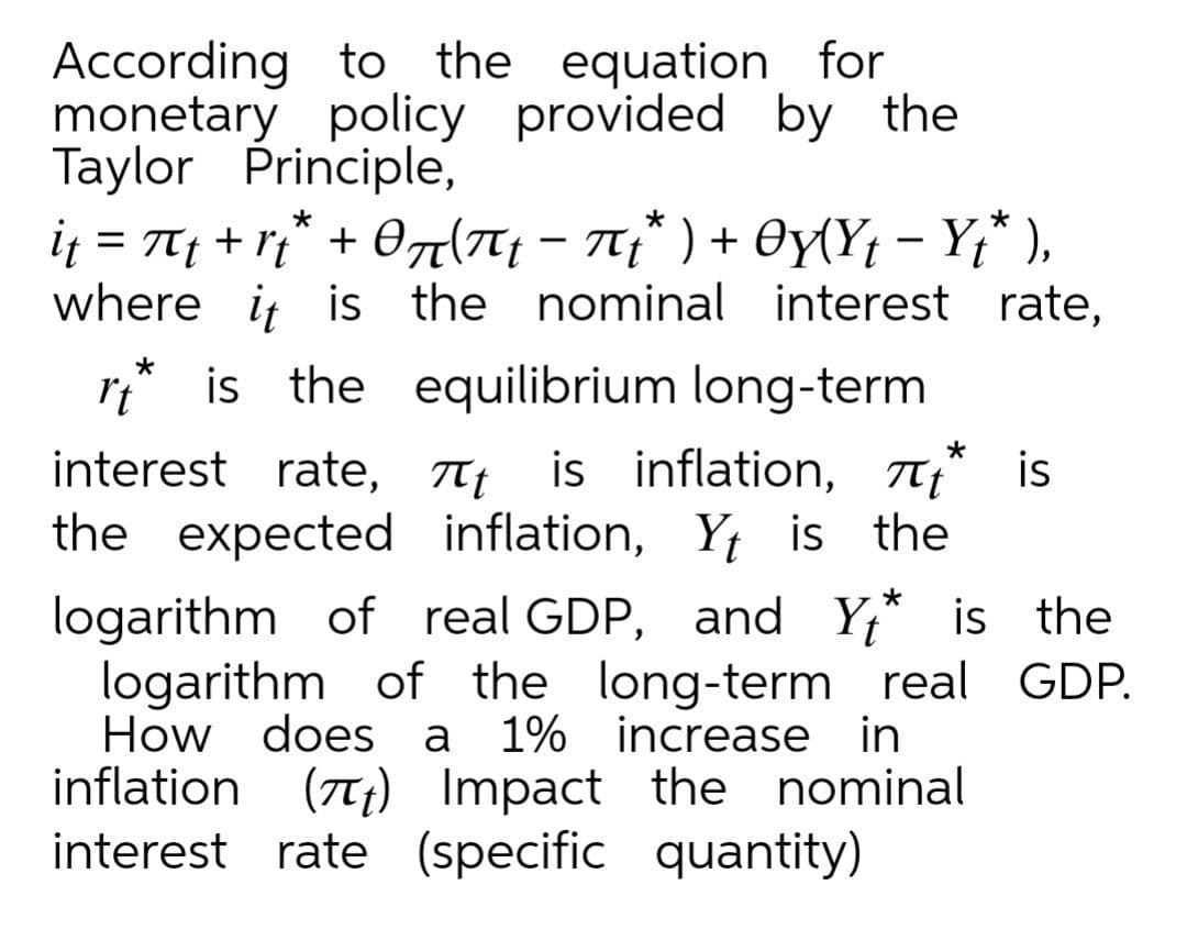 According to
monetary policy provided by the
Taylor Principle,
i = T + r* + 07(7T; - 7;* ) + Oy{Y; - Y;* ),
where i is the nominal interest rate,
the equation for
It
is the equilibrium long-term
interest rate, Tt is inflation, 7* is
the expected inflation, Y; is the
logarithm of real GDP, and Y,* is the
logarithm of the long-term real GDP.
How does a
is
1% increase in
inflation (7T;) Impact the nominal
interest rate (specific quantity)
