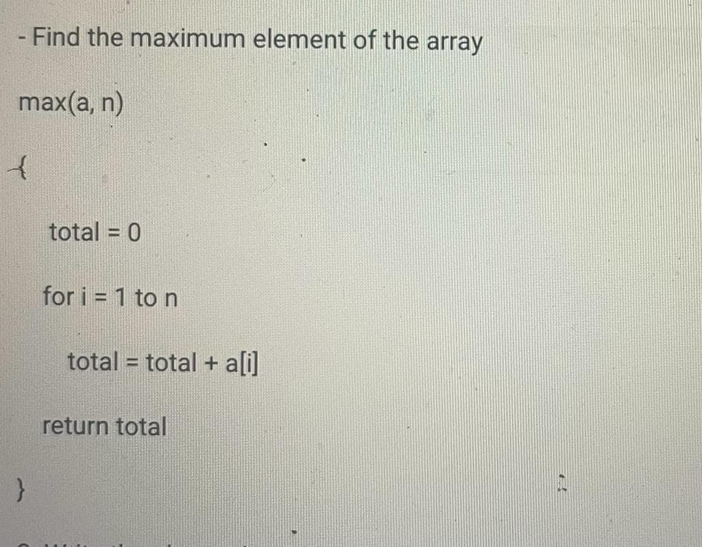 - Find the maximum element of the array
max(a, n)
{
}
total = 0
for i=1 to n
total = total + a[i]
return total
