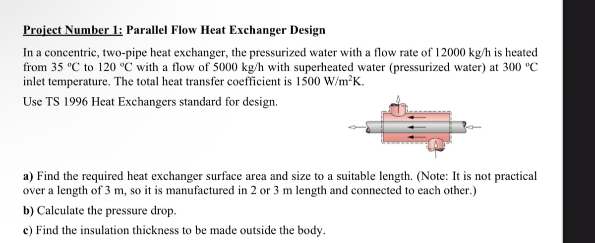 Project Number 1: Parallel Flow Heat Exchanger Design
In a concentric, two-pipe heat exchanger, the pressurized water with a flow rate of 12000 kg/h is heated
from 35 °C to 120 °C with a flow of 5000 kg/h with superheated water (pressurized water) at 300 °C
inlet temperature. The total heat transfer coefficient is 1500 W/m²K.
Use TS 1996 Heat Exchangers standard for design.
a) Find the required heat exchanger surface area and size to a suitable length. (Note: It is not practical
over a length of 3 m, so it is manufactured in 2 or 3 m length and connected to each other.)
b) Calculate the pressure drop.
c) Find the insulation thickness to be made outside the body.