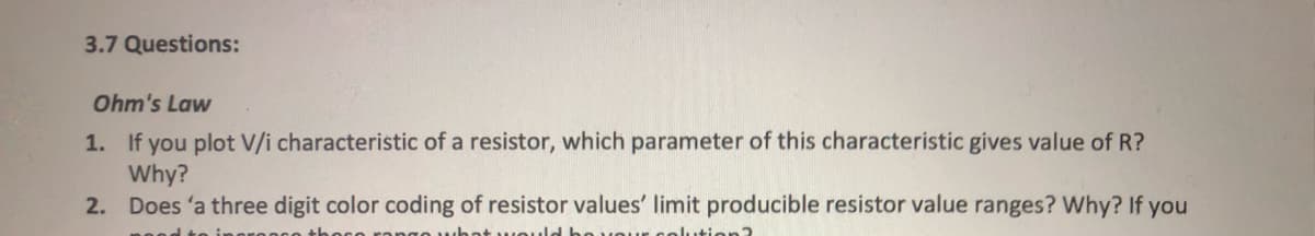 3.7 Questions:
Ohm's Law
1. If you plot V/i characteristic of a resistor, which parameter of this characteristic gives value of R?
Why?
2. Does 'a three digit color coding of resistor values' limit producible resistor value ranges? Why? If you
what would
