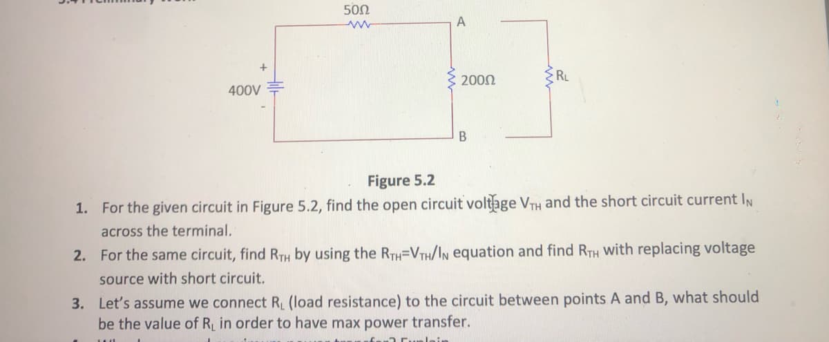 500
A
RL
2000
400V
Figure 5.2
1. For the given circuit in Figure 5.2, find the open circuit voltage VTH and the short circuit current IN
across the terminal.
2. For the same circuit, find RTH by using the RTH=VTH/IN equation and find RTH with replacing voltage
source with short circuit.
3. Let's assume we connect R (load resistance) to the circuit between points A and B, what should
be the value of R in order to have max power transfer.
Jein
