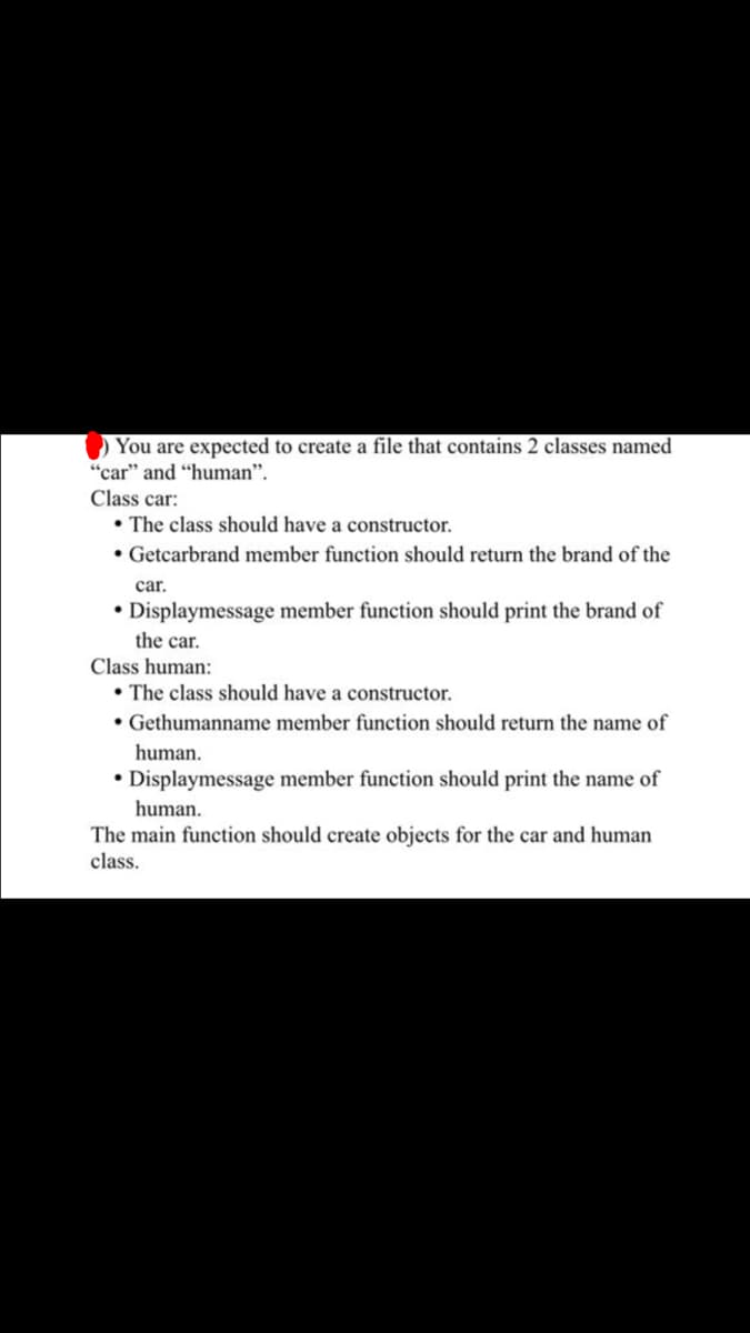 You are expected to create a file that contains 2 classes named
"car" and "human".
Class car:
⚫The class should have a constructor.
⚫ Getcarbrand member function should return the brand of the
car.
• Displaymessage member function should print the brand of
the car.
Class human:
The class should have a constructor.
• Gethumanname member function should return the name of
human.
•Displaymessage member function should print the name of
human.
The main function should create objects for the car and human
class.