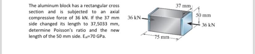 The aluminum block has a rectangular cross
section and is subjected to an axial
compressive force of 36 kN. If the 37 mm
side changed its length to 37,5033 mm,
determine Poisson's ratio and the new
length of the 50 mm side. Ea-70 GPa.
36 kN-
37 mm
50 mm
36 kN
75 mm.