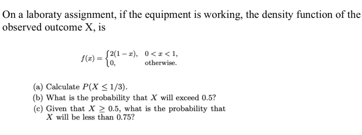 On a laboraty assignment, if the equipment is working, the density function of the
observed outcome X, is
f(x) = {2(1-x), 0<x<1,
otherwise.
(a) Calculate P(X ≤ 1/3).
(b) What is the probability that X will exceed 0.5?
(c) Given that X ≥ 0.5, what is the probability that
X will be less than 0.75?