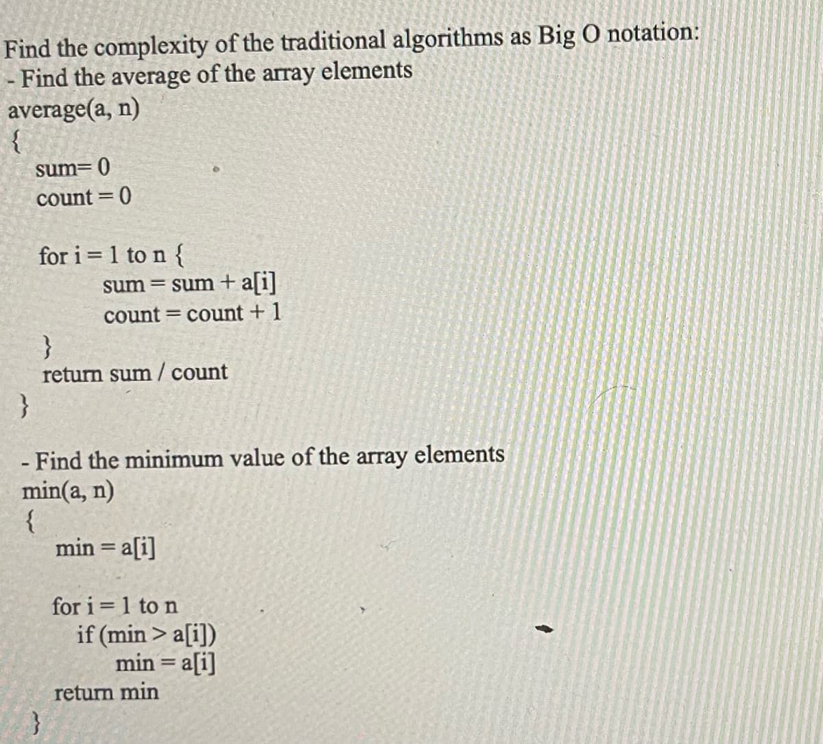 Find the complexity of the traditional algorithms as Big O notation:
Find the average of the array elements
average(a, n)
{
sum= 0
count=0
for i=1 to n {
sum = sum + a[i]
count = count + 1
}
return sum/ count
}
- Find the minimum value of the array elements
min(a, n)
{
}
min = a[i]
for i=1 to n
if (min> a[i])
min = a[i]
return min