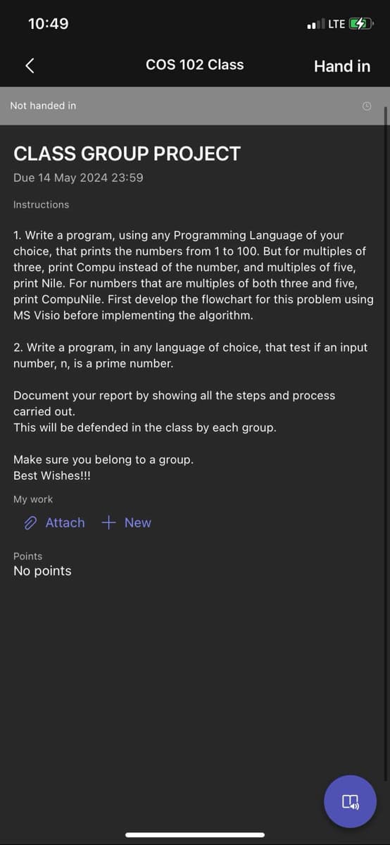 10:49
Not handed in
LTE <>
COS 102 Class
Hand in
CLASS GROUP PROJECT
Due 14 May 2024 23:59
Instructions
1. Write a program, using any Programming Language of your
choice, that prints the numbers from 1 to 100. But for multiples of
three, print Compu instead of the number, and multiples of five,
print Nile. For numbers that are multiples of both three and five,
print CompuNile. First develop the flowchart for this problem using
MS Visio before implementing the algorithm.
2. Write a program, in any language of choice, that test if an input
number, n, is a prime number.
Document your report by showing all the steps and process
carried out.
This will be defended in the class by each group.
Make sure you belong to a group.
Best Wishes!!!
My work
Attach New
Points
No points
8