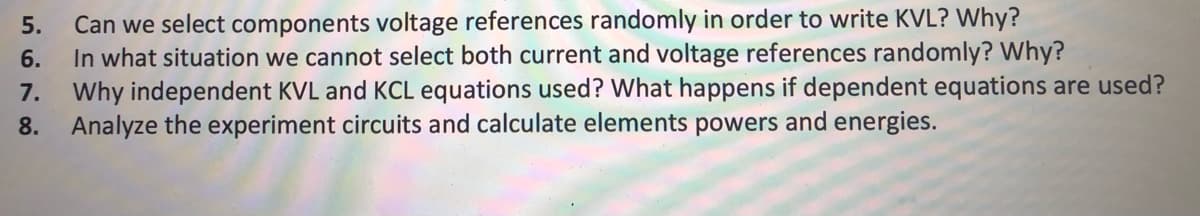 Can we select components voltage references randomly in order to write KVL? Why?
In what situation we cannot select both current and voltage references randomly? Why?
7. Why independent KVL and KCL equations used? What happens if dependent equations are used?
8. Analyze the experiment circuits and calculate elements powers and energies.
5.
6.

