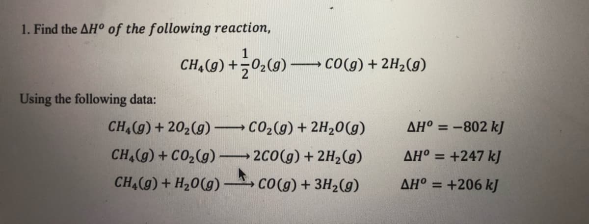 1. Find the AH° of the following reaction,
CH,(9) +02(9)
CO(g) + 2H2(g)
Using the following data:
CHA(g)+ 202(g) CO2(g) + 2H,0(g)
CH (g) + CO2(g) 2C0(g) + 2H2(g)
AH° = -802 kJ
%3D
AH° = +247 k]
%3D
CH (g)+ H20(g)
CO(g) + 3H2(g)
AH° = +206 kJ
%3D
