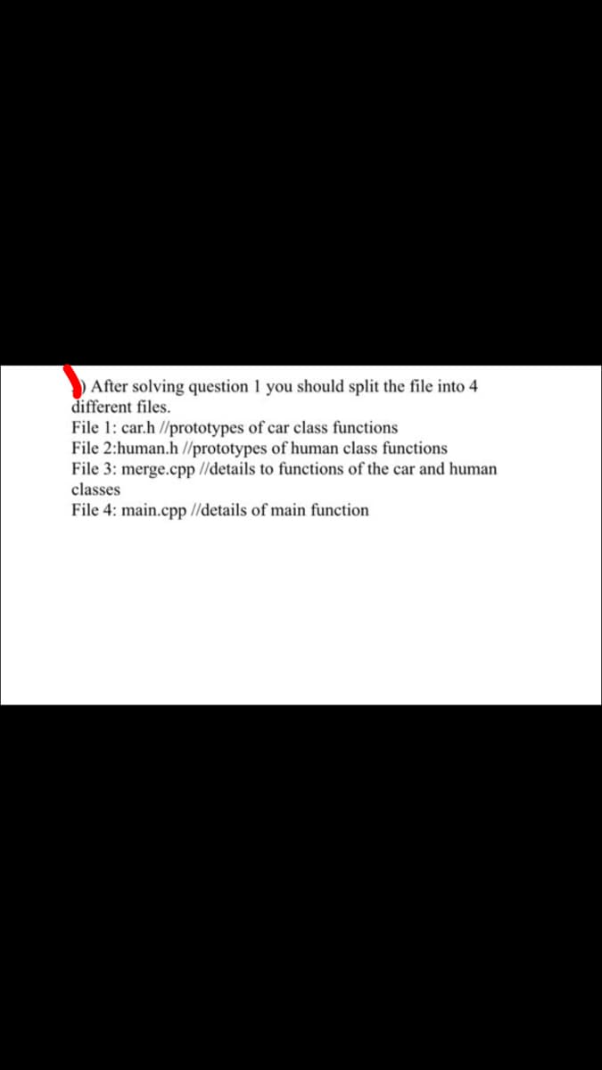 After solving question 1 you should split the file into 4
different files.
File 1: car.h //prototypes of car class functions
File 2:human.h//prototypes of human class functions
File 3: merge.cpp //details to functions of the car and human
classes
File 4: main.cpp //details of main function