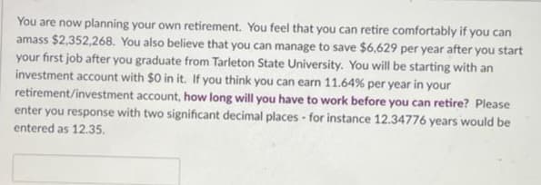 You are now planning your own retirement. You feel that you can retire comfortably if you can
amass $2,352,268. You also believe that you can manage to save $6,629 per year after you start
your first job after you graduate from Tarleton State University. You will be starting with an
investment account with $0 in it. If you think you can earn 11.64% per year in your
retirement/investment account, how long will you have to work before you can retire? Please
enter you response with two significant decimal places for instance 12.34776 years would be
entered as 12.35.