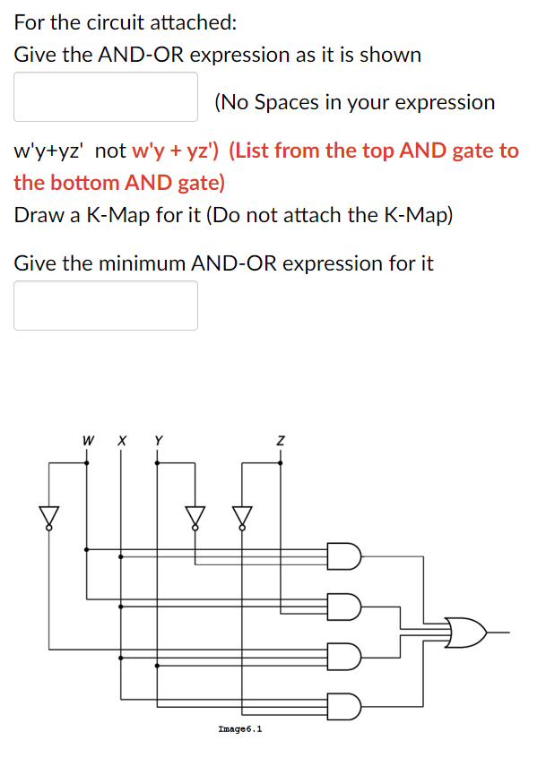 For the circuit attached:
Give the AND-OR expression as it is shown
(No Spaces in your expression
w'y+yz' not w'y + yz') (List from the top AND gate to
the bottom AND gate)
Draw a K-Map for it (Do not attach the K-Map)
Give the minimum AND-OR expression for it
W
X Y
Image 6.1