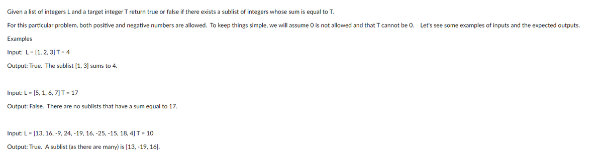 Given a list of integers L and a target integer T return true or false if there exists a sublist of integers whose sum is equal to T.
For this particular problem, both positive and negative numbers are allowed. To keep things simple, we will assume O is not allowed and that T cannot be 0. Let's see some examples of inputs and the expected outputs.
Examples
Input: L [1, 2, 3] T = 4
Output: True. The sublist [1, 3] sums to 4.
Input: L = [5, 1, 6, 7] T = 17
Output: False. There are no sublists that have a sum equal to 17.
Input: L = [13, 16, -9, 24, -19, 16, -25, -15, 18, 4] T = 10
Output: True. A sublist (as there are many) is [13, -19, 16].