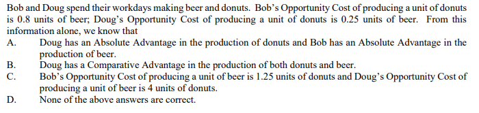Bob and Doug spend their workdays making beer and donuts. Bob's Opportunity Cost of producing a unit of donuts
is 0.8 units of beer; Doug's Opportunity Cost of producing a unit of donuts is 0.25 units of beer. From this
information alone, we know that
A.
B.
C.
D.
Doug has an Absolute Advantage in the production of donuts and Bob has an Absolute Advantage in the
production of beer.
Doug has a Comparative Advantage in the production of both donuts and beer.
Bob's Opportunity Cost of producing a unit of beer is 1.25 units of donuts and Doug's Opportunity Cost of
producing a unit of beer is 4 units of donuts.
None of the above answers are correct.