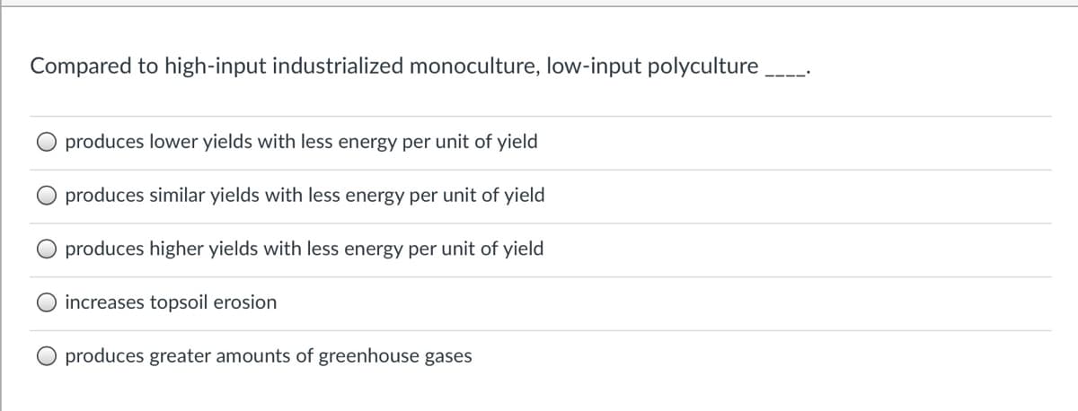 Compared to high-input industrialized monoculture, low-input polyculture
produces lower yields with less energy per unit of yield
produces similar yields with less energy per unit of yield
produces higher yields with less energy per unit of yield
increases topsoil erosion
produces greater amounts of greenhouse gases
