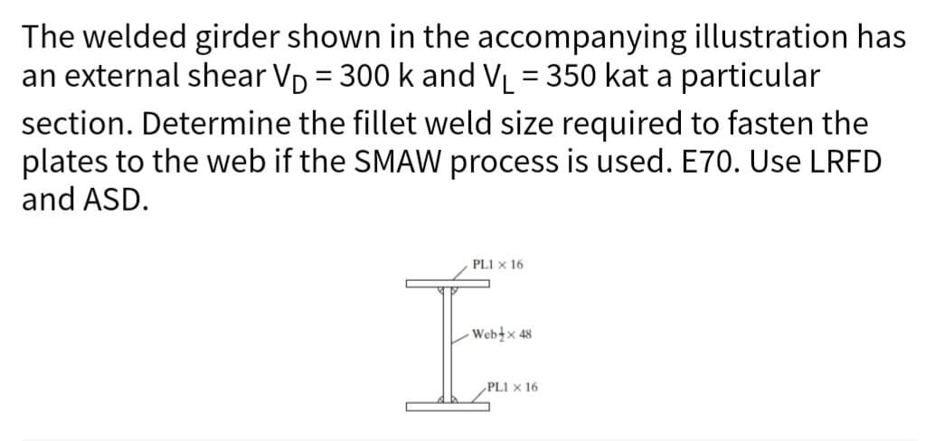 The welded girder shown in the accompanying illustration has
an external shear V₁ = 300 k and V₁ = 350 kat a particular
-
section. Determine the fillet weld size required to fasten the
plates to the web if the SMAW process is used. E70. Use LRFD
and ASD.
PL1 x 16
I
Web x 48
PL1 x 16