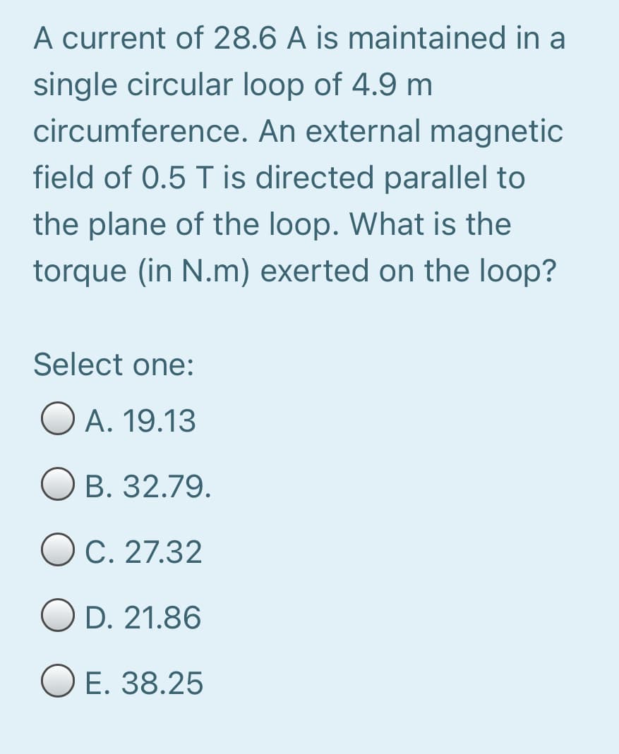 A current of 28.6 A is maintained in a
single circular loop of 4.9 m
circumference. An external magnetic
field of 0.5 T is directed parallel to
the plane of the loop. What is the
torque (in N.m) exerted on the loop?
Select one:
O A. 19.13
B. 32.79.
C. 27.32
O D. 21.86
O E. 38.25

