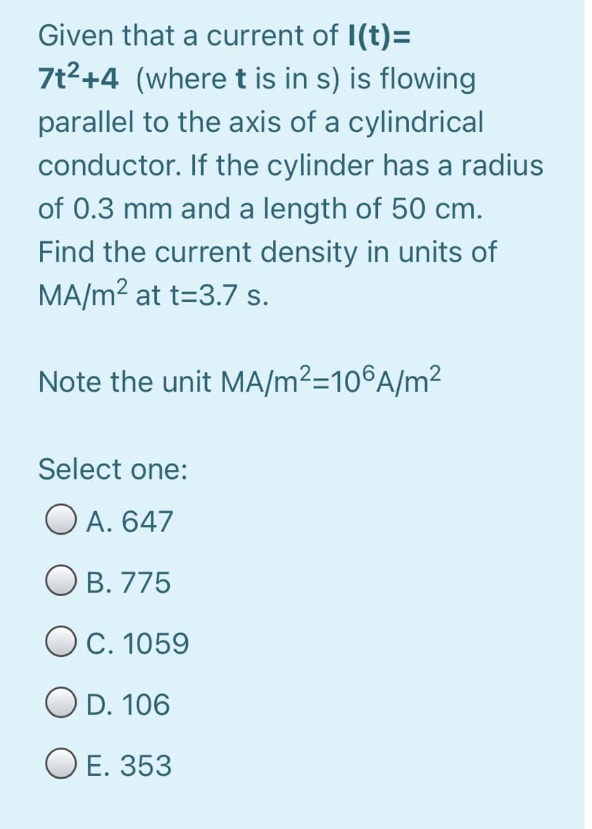 Given that a current of I(t)=
7t2+4 (wheret is in s) is flowing
parallel to the axis of a cylindrical
conductor. If the cylinder has a radius
of 0.3 mm and a length of 50 cm.
Find the current density in units of
MA/m2 at t=3.7 s.
Note the unit MA/m²=10®A/m²
Select one:
O A. 647
OB. 775
OC. 1059
D. 106
O E. 353
