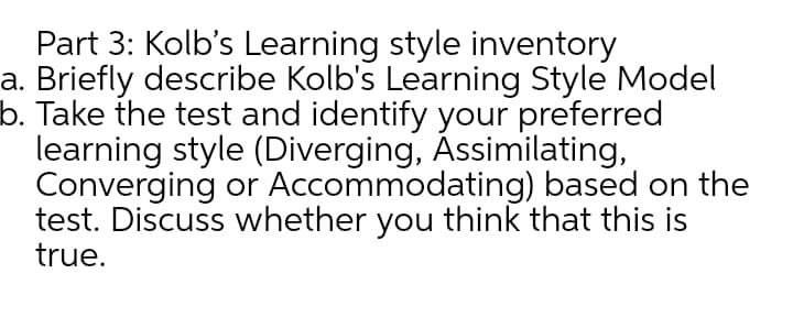 Part 3: Kolb's Learning style inventory
a. Briefly describe Kolb's Learning Style Model
b. Take the test and identify your preferred
learning style (Diverging, Assimilating,
Converging or Accommodating) based on the
test. Discuss whether you think that this is
true.
