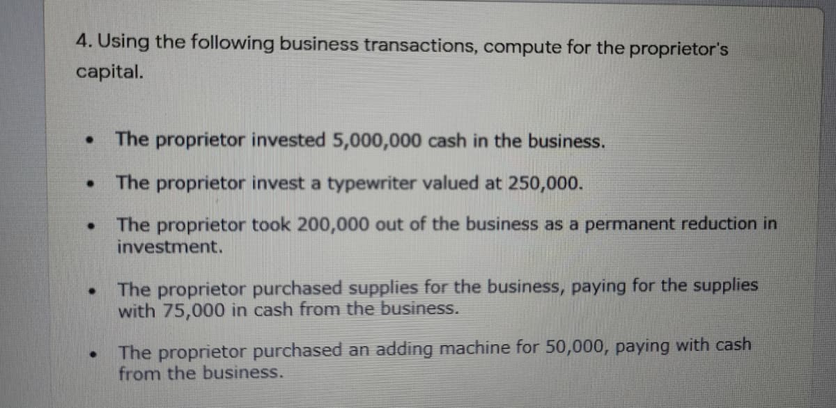 4. Using the following business transactions, compute for the proprietor's
capital.
The proprietor invested 5,000,000 cash in the business.
The proprietor invest a typewriter valued at 250,000.
• The proprietor took 200,000 out of the business as a permanent reduction in
investment.
The proprietor purchased supplies for the business, paying for the supplies
with 75,000 in cash from the business.
The proprietor purchased an adding machine for 50,000, paying with cash
from the business.
