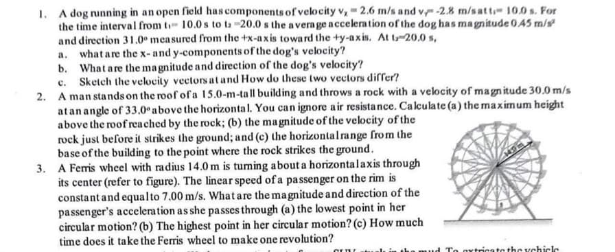 1. A dog running in an open field has components of velocity v, 2.6 m/s and v/ -2.8 m/s atti- 10.0s. For
the time interval from t 10.0s to tz -20.0 s the average acceleration of the dog has magnitude 0.45 m/s²
and direction 31.0° measured from the +x-axis toward the +y-axis. At t-20.0 s,
what are the x- and y-components of the dog's velocity?
a.
b. What are the magnitude and direction of the dog's velocity?
Sketch the velocity vectors at and How do these two vectors differ?
c.
2. A man stands on the roof of a 15.0-m-tall building and throws a rock with a velocity of magnitude 30.0 m/s
at an angle of 33.0° above the horizontal. You can ignore air resistance. Calculate (a) the maximum height
above the roof reached by the rock; (b) the magnitude of the velocity of the
rock just before it strikes the ground; and (c) the horizontal range from the
base of the building to the point where the rock strikes the ground.
3. A Ferris wheel with radius 14.0 m is turning about a horizontal axis through
its center (refer to figure). The linear speed of a passenger on the rim is
constant and equal to 7.00 m/s. What are the magnitude and direction of the
passenger's acceleration as she passes through (a) the lowest point in her
circular motion? (b) The highest point in her circular motion? (c) How much
time does it take the Ferris wheel to make one revolution?
GETVE
To extricate the vehicle