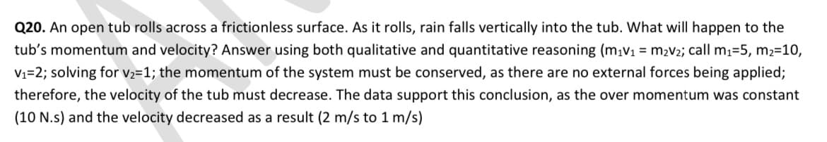 Q20. An open tub rolls across a frictionless surface. As it rolls, rain falls vertically into the tub. What will happen to the
tub's momentum and velocity? Answer using both qualitative and quantitative reasoning (mıv1 = m2v2; call m1=5, m2=10,
V1=2; solving for v2=1; the momentum of the system must be conserved, as there are no external forces being applied;
therefore, the velocity of the tub must decrease. The data support this conclusion, as the over momentum was constant
(10 N.s) and the velocity decreased as a result (2 m/s to 1 m/s)
