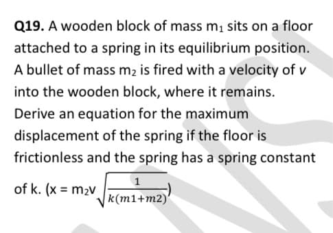 Q19. A wooden block of mass mı sits on a floor
attached to a spring in its equilibrium position.
A bullet of mass m2 is fired with a velocity of v
into the wooden block, where it remains.
Derive an equation for the maximum
displacement of the spring if the floor is
frictionless and the spring has a spring constant
1
of k. (x = m2v
k(m1+m2)'
