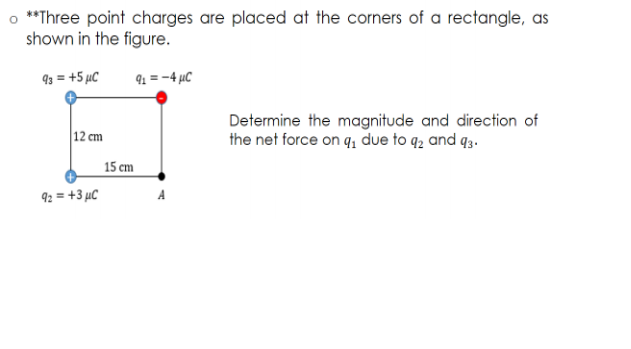 o **Three point charges are placed at the corners of a rectangle, as
shown in the figure.
93 = +5 µC
91 = -4 µC
Determine the magnitude and direction of
the net force on q, due to q2 and q3.
12 cm
15 cm
92 = +3 µC
