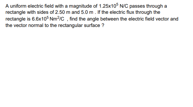 A uniform electric field with a magnitude of 1.25x10° N/C passes through a
rectangle with sides of 2.50 m and 5.0 m . If the electric flux through the
rectangle is 6.6x105 Nm²/C , find the angle between the electric field vector and
the vector normal to the rectangular surface ?

