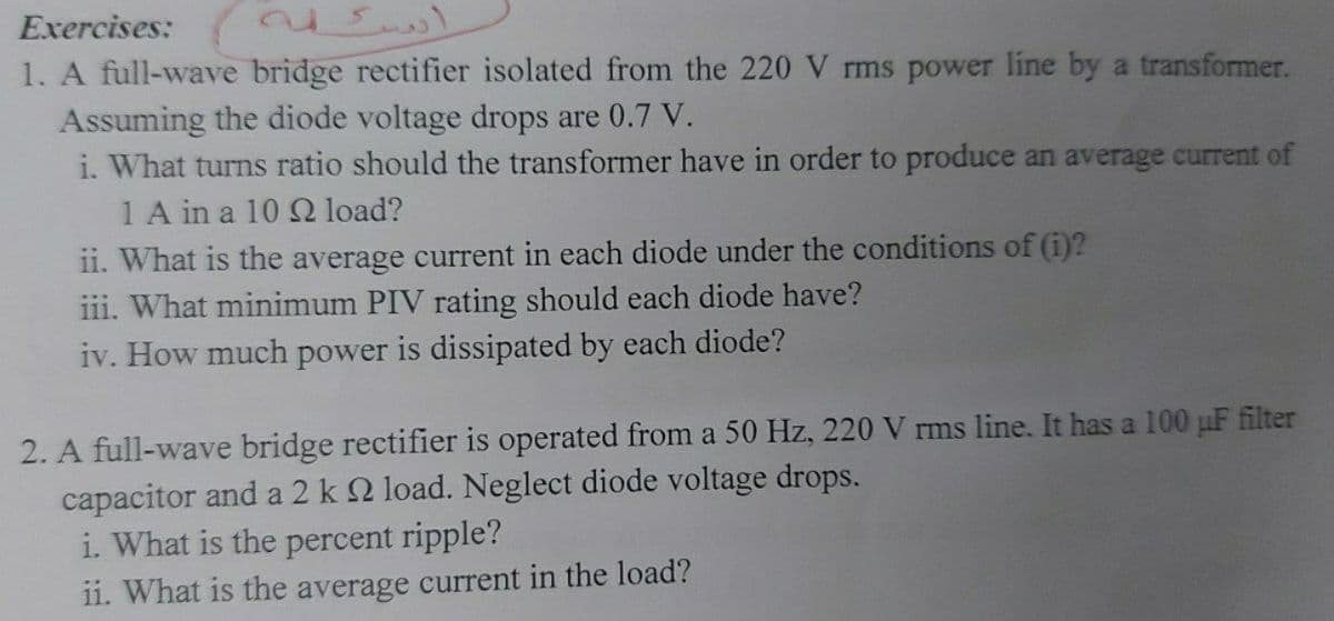 Exercises:
1. A full-wave bridge rectifier isolated from the 220 V rms power line by a transformer.
Assuming the diode voltage drops are 0.7 V.
i. What turns ratio should the transformer have in order to produce an average current of
1 A in a 10 Q load?
ii. What is the average current in each diode under the conditions of (i)?
iii. What minimum PIV rating should each diode have?
iv. How much power is dissipated by each diode?
2. A full-wave bridge rectifier is operated from a 50 Hz, 220 V rms line. It has a 100 uF filter
capacitor and a 2 k 2 load. Neglect diode voltage drops.
i. What is the percent ripple?
11. What is the average current in the load?
