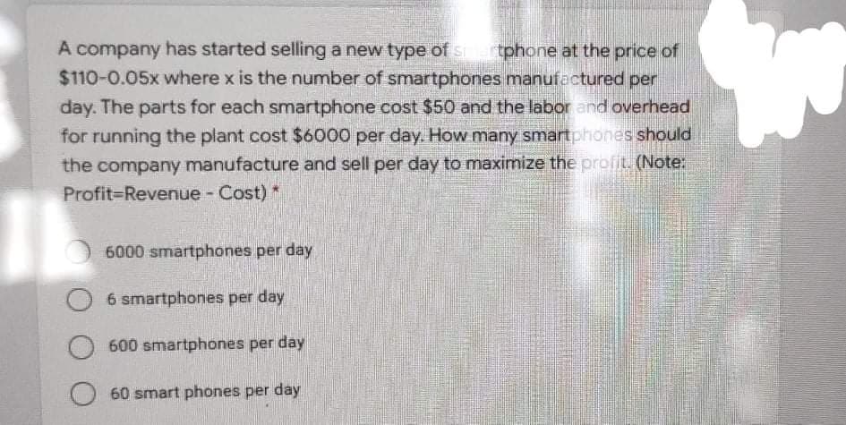 A company has started selling a new type of s tphone at the price of
$110-0.05x where x is the number of smartphones manufactured per
day. The parts for each smartphone cost $50 and the labor and overhead
for running the plant cost $6000 per day. How many smartphones should
the company manufacture and sell per day to maximize the profit. (Note:
Profit-Revenue - Cost) *
6000 smartphones per day
6 smartphones per day
600 smartphones per day
60 smart phones per day
