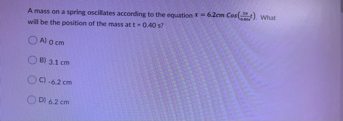 27
0.80s
A mass on a spring oscillates according to the equation x = 6.2cm Cos(t). What
will be the position of the mass at t = 0.40 s?
O A) o cm
O B) 3.1 cm
O C) -6.2 cm
O D) 6.2 cm
