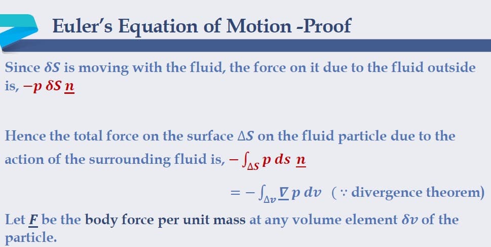 Euler's Equation of Motion -Proof
Since 8S is moving with the fluid, the force on it due to the fluid outside
is, -p 8S n
Hence the total force on the surface AS on the fluid particle due to the
action of the surrounding fluid is, – Sas p ds n
- SayZp dv (: divergence theorem)
Let F be the body force per unit mass at any volume element dv of the
particle.
