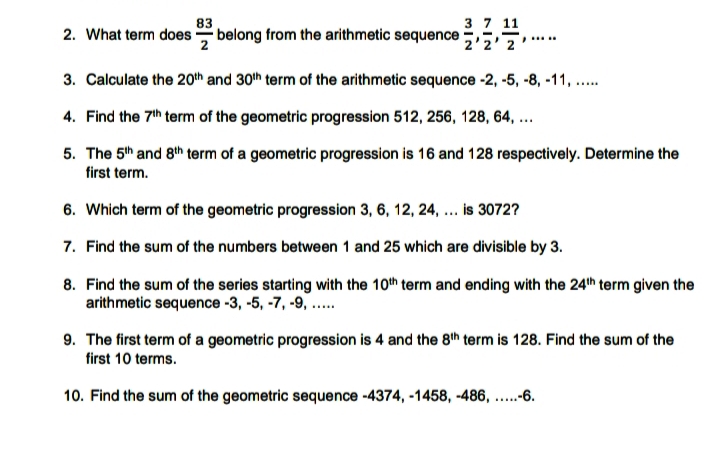 83
3 7 11
2. What term does belong from the arithmetic sequence ,5,5.
2'2
....
3. Calculate the 20th and 30th term of the arithmetic sequence -2, -5, -8, -11, .
4. Find the 7th term of the geometric progression 512, 256, 128, 64, ..
5. The 5th and 8th term of a geometric progression is 16 and 128 respectively. Determine the
first term.
6. Which term of the geometric progression 3, 6, 12, 24,.. is 3072?
7. Find the sum of the numbers between 1 and 25 which are divisible by 3.
8. Find the sum of the series starting with the 10th term and ending with the 24th term given the
arithmetic sequence -3, -5, -7, -9, ..
9. The first term of a geometric progression is 4 and the 8th term is 128. Find the sum of the
first 10 terms.
10. Find the sum of the geometric sequence -4374, -1458, -486, ...-6.
