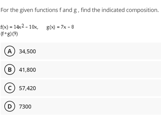For the given functions f and g, find the indicated composition.
f(x) = 14x2 - 10x,
(f°g) (9)
g(x) = 7x - 8
A) 34,500
B) 41,800
(c) 57,420
D) 7300

